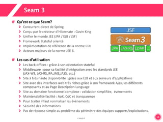 14 
Seam 3 
Qu’est ce que Seam? 
Concurrent direct de Spring 
Conçu par le créateur d’Hibernate : Gavin King 
Unifier le monde JEE (JPA / EJB / JSF) 
Framework Stateful orienté 
Implémentation de référence de la norme CDI 
Acteurs majeurs de la norme JEE 6. 
Les cas d’utilisation 
Les back-offices : grâce à son orientation stateful 
Middleware : pour sa facilité d’intégration avec les standards JEE 
(JAX-WS, JAX-RS,JPA,JMS,JASS, etc.) 
Site à très haute disponibilité : grâce aux EJB et aux serveurs d’applications 
Site avec des interfaces web très riches grâce à son framework Ajax, les différents 
composants et au Page Description Language 
Site au domaine fonctionnel complexe : validation simplifiée, évènements 
Maintenabilité facilité : AoX, CoC et transparence 
Pour traiter il faut normaliser les évènements 
Sécurité des informations 
Pas de réponse simple au problème du périmètre des équipes supports/exploitations. 
 