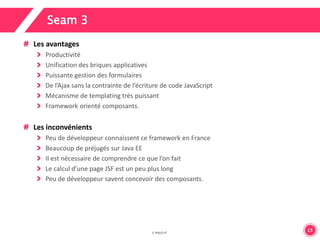 15 
Seam 3 
Les avantages 
Productivité 
Unification des briques applicatives 
Puissante gestion des formulaires 
De l’Ajax sans la contrainte de l’écriture de code JavaScript 
Mécanisme de templating très puissant 
Framework orienté composants. 
Les inconvénients 
Peu de développeur connaissent ce framework en France 
Beaucoup de préjugés sur Java EE 
Il est nécessaire de comprendre ce que l’on fait 
Le calcul d’une page JSF est un peu plus long 
Peu de développeur savent concevoir des composants. 
 