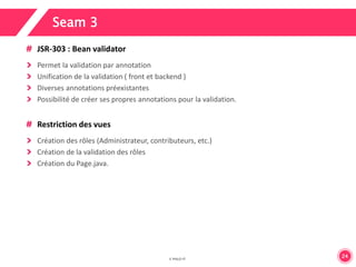 24 
Seam 3 
JSR-303 : Bean validator 
Permet la validation par annotation 
Unification de la validation ( front et backend ) 
Diverses annotations préexistantes 
Possibilité de créer ses propres annotations pour la validation. 
Restriction des vues 
Création des rôles (Administrateur, contributeurs, etc.) 
Création de la validation des rôles 
Création du Page.java. 
 