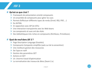 29 
JSF 2 
Qu’est ce que c’est ? 
Framework de présentation orienté composants 
Un ensemble de composants pour gérer les vues 
Permet d’effectuer différents types de rendu (Email, RSS, PDF, ...) 
Du XHTML 
En opposition avec JSP (et JSTL) 
Une interaction transparente avec les Web beans 
Les composants et vues ont des états 
Des bibliothèques très riches en composants (Richfaces, Primefaces). 
Quoi de neuf dans JSF 2 ? 
Page Description Language (Facelets) 
Composants Composite simplifiés (axés sur de la convention) 
Une meilleure gestion des ressources 
De l’ajax en natif 
Gestion des paramètres GET 
Actions en GET 
Un énorme travail d’optimisation 
La normalisation des travaux de JBoss (Seam 2.x) 
 
