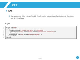 37 
JSF 2 
AJAX 
Le support de l’ajax est natif en JSF 2 mais moins puissant que l’utilisation de Richfaces 
ou de Primefaces. 
 