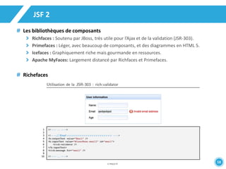 38 
JSF 2 
Les bibliothèques de composants 
Richfaces : Soutenu par JBoss, très utile pour l’Ajax et de la validation (JSR-303). 
Primefaces : Léger, avec beaucoup de composants, et des diagrammes en HTML 5. 
Icefaces : Graphiquement riche mais gourmande en ressources. 
Apache MyFaces: Largement distancé par Richfaces et Primefaces. 
Richefaces 
 