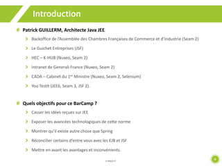 4 
Introduction 
Patrick GUILLERM, Architecte Java JEE 
Backoffice de l’Assemblée des Chambres Françaises de Commerce et d’Industrie (Seam 2) 
Le Guichet Entreprises (JSF) 
HEC – K-HUB (Nuxeo, Seam 2) 
Intranet de Generali France (Nuxeo, Seam 2) 
CADA – Cabinet du 1er Ministre (Nuxeo, Seam 2, Selenium) 
You Testlt (JEE6, Seam 3, JSF 2). 
Quels objectifs pour ce BarCamp ? 
Casser les idées reçues sur JEE 
Exposer les avancées technologiques de cette norme 
Montrer qu’il existe autre chose que Spring 
Réconcilier certains d’entre vous avec les EJB et JSF 
Mettre en avant les avantages et inconvénients. 
 