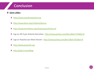 49 
Conclusion 
Liens utiles 
http://www.seamframework.org 
http://www.jboss.org/richfaces/demos 
http://www.primefaces.org/showcase/ui/home.jsf 
Jug sur JEE 6 par Antonio Goncalves : http://www.parleys.com/#st=5&id=1754&sl=0 
Jug sur Arqulian par Alexis Hassier : http://www.parleys.com/#st=5&id=3315&sl=0 
http://www.youtestit.org 
http://palo-it.com/blog. 
 