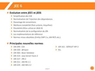 7 
JEE 6 
Evolution entre JEE5 et JEE6 
Simplification des EJB 
Normalisation de l’injection des dépendances 
Davantage de conventions 
Meilleure testabilité (Test unitaire, Arquillian) 
Possibilité d’être utilisé en JAVA SE 
Normalisation de la configuration de JPA 
Les implémentations de référence 
Normes mises obsolètes (Entity CMP 2.x, JAX-RCP, etc.). 
Principales nouvelles normes 
JSR-299 : CDI 
JSR-330 : @Inject 
JSR-303 : Bean Validator 
JSR-314 : Java Server Faces 2 
JSR-317 : JPA 2 
JSR-311 : JAX-RS 1.1 
JSR-224 : JAX-WS 2.2 
JSR-315 : SERVLET API 3 
Etc. 
 