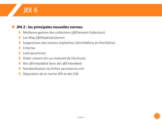 9 
JEE 6 
JPA 2 : les principales nouvelles normes 
Meilleure gestion des collections (@Element-Collection) 
Les Map (@MapKeyColumn) 
Suppression des liaisons orphelines (OneToMany et OneToOne) 
Criterias 
Lock pessimiste 
Order column (tri au moment de l’écriture) 
Des @Embedded dans des @Embedded 
Standardisation du fichier persistance.xml 
Séparation de la norme JPA et des EJB. 
 