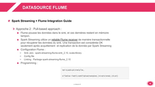 1616
DATASOURCE FLUME
Spark Streaming + Flume Integration Guide
Approche 2 : Pull-based approach :
Flume pousse les données dans le sink, et ces dernières restent en mémoire
tampon.
Spark Streaming utilize un reliable Flume receiver de manière transactionnelle
pour récupérer les données du sink. Une transaction est considérée OK
seulement après acquittement et replication de la donnée par Spark Streaming
Configuration Flume :
 Sink Jars : spark-streaming-flume-sink_2.10, scala-library
 Config file
 Linking : Package spark-streaming-flume_2.10
Programming :
 