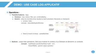 1818
DEMO : USE CASE LOG APPLICATIF
Operations :
Transformations : lazy
Stateless : map, reduce, filter, join, combineByKey
Stateful : utilise les données et les résultat du batch précédent. Nécessite un checkpoint.
» window / silde :
exemple : reduceByKeyAndWindow
» Statut à travers le temps : updateByState
Actions : output des operations. Sert pour évaluer le contenu d’un Dstream et démarrer un contexte
exemple : myDStream.saveAsTextFiles(“mydir”,”.txt”)
foreachRDD() : generic output operation
 