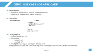 1919
DEMO : USE CASE LOG APPLICATIF
Déploiement
Inclure les dépendances Spark et celles des sources
Générer un package avec Maven Assembly
Exécution
./bin/spark-submit -- class …
-- master …
-- jars [jar_1,jar_2,…,jar_n]
-- conf p1=v1
….
<app-jar>
[app-arguments]
Configuration
SparkConf.set(“p1”,”v1”)
Dynamique :
-- conf p1=v1
-- conf p2=v2
Config Chargée depuis conf/spark-defaults.conf :
Les propriétés peuvent être consultées depuis la webUI(http://<driver>:4040) # TAB “Environment”
 