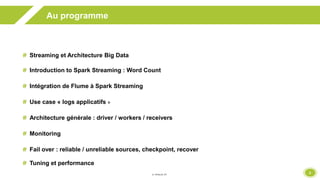 2
Au programme
Streaming et Architecture Big Data
Introduction to Spark Streaming : Word Count
Intégration de Flume à Spark Streaming
Use case « logs applicatifs »
Architecture générale : driver / workers / receivers
Monitoring
Fail over : reliable / unreliable sources, checkpoint, recover
Tuning et performance
 
