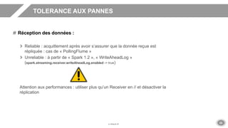 25
TOLERANCE AUX PANNES
Réception des données :
Reliable : acquittement après avoir s’assurer que la donnée reçue est
répliquée : cas de « PollingFlume »
Unreliable : à partir de « Spark 1.2 », « WriteAheadLog »
(spark.streaming.receiver.writeAheadLog.enabled -> true)
Attention aux performances : utiliser plus qu’un Receiver en // et désactiver la
réplication
 