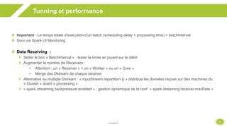 31
Tunning et performance
Important : Le temps totale d’exécution d’un batch (scheduling delay + processing time) < batchInterval
Suivi via Spark UI Monitoring
Data Receiving :
Setter le bon « BatchInterval » : tester la limite en jouant sur le débit
Augmenter le nombre de Receivers :
 Attention : un « Receiver » = un « Worker » ou un « Core »
 Merge des Dstream de chaque receiver
Alternative au multiple Dstream : « inputStream.repartition () » distribue les données reçues sur des machines du
« Cluster » avant « processing »
« spark.streaming.backpressure.enabled » : gestion dynamique de la conf « spark.streaming.receiver.maxRate »
 
