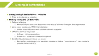 33
Tunning et performance
Setting the right batch interval : >=500 ms
Traite la donnée dès sa réception
Memory tuning and GC behavior :
Taille de la Window
 Mémoire requise de la taille de donnée dans chaque “executor” Set spark.default.parallelism
Large pause causée par JVM GC non désirable :
 Utiliser plus d’éxécuteurs avec une taille mémoire plus petite
CMS GC : diminuer les pauses
 In Driver : --driver-java-options
 In Executor : spark.executor.extraJavaOptions
Contrôler l’éviction des données si pas besoin
 Peut se faire explicitement pour les vieilles données au delà de “spark.cleaner.ttl” (peut réduire la
pression de l’activité GC)
 