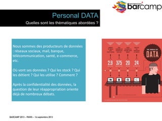 BARCAMP 2013 – PARIS – 14 septembre 2013
EreputationCamp
4
11
Nous	
  sommes	
  des	
  producteurs	
  de	
  
données	
  :	
  réseaux	
  sociaux,	
  mail,	
  banque,	
  
télécommunica7on,	
  santé,	
  e-­‐commerce,	
  
etc.	
  
	
  
Où	
  vont	
  ses	
  données	
  ?	
  Qui	
  les	
  stock	
  ?	
  Qui	
  
les	
  dé7ent	
  ?	
  Qui	
  les	
  u7lise	
  ?	
  Comment	
  ?	
  
	
  
Après	
  la	
  conﬁden7alité	
  des	
  données,	
  la	
  
ques7on	
  de	
  leur	
  réappropria7on	
  oriente	
  
déjà	
  de	
  nombreux	
  débats.	
  
Personal DATA
Quelles sont les thématiques abordées ?
 