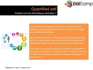 BARCAMP 2013 – PARIS – 14 septembre 2013
EreputationCamp
4
12
Le	
  quan7ﬁed	
  self	
  regroupe	
  les	
  ou7ls,	
  les	
  principes	
  et	
  les	
  
méthodes	
  qui	
  permeJent	
  de	
  mesurer,	
  analyser	
  et	
  partager	
  
ses	
  données	
  personnelles.	
  
	
  
Le	
  quan7ﬁed	
  self	
  est	
  un	
  nouveau	
  vecteur	
  d’e-­‐reputa7on	
  qui	
  
va	
  plus	
  en	
  profondeur	
  dans	
  le	
  personnal	
  branding	
  puisqu’il	
  
aborde	
  des	
  sujets	
  tels	
  que	
  le	
  sport,	
  la	
  santé	
  et	
  le	
  bien-­‐être.	
  
	
  
Comment	
  ces	
  nouveaux	
  ou7ls	
  vont	
  orienter	
  l’e-­‐reputa7on	
  ?	
  
Aujourd’hui	
  réservé	
  aux	
  par7culiers	
  dans	
  la	
  sphère	
  privée,	
  va-­‐
t-­‐il	
  inﬂuencer	
  le	
  business	
  comme	
  à	
  chaque	
  avancée	
  dans	
  l’e-­‐
reputa7on	
  ?	
  
Quantified self
Quelles sont les thématiques abordées ?
 