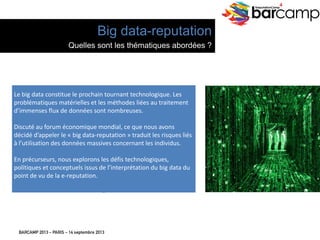 BARCAMP 2013 – PARIS – 14 septembre 2013
EreputationCamp
4
Le	
  big	
  data	
  cons7tue	
  le	
  prochain	
  tournant	
  technologique.	
  Les	
  
probléma7ques	
  matérielles	
  et	
  les	
  méthodes	
  liées	
  au	
  traitement	
  
d’immenses	
  ﬂux	
  de	
  données	
  sont	
  nombreuses.	
  
	
  
Discuté	
  au	
  forum	
  économique	
  mondial,	
  ce	
  que	
  nous	
  avons	
  
décidé	
  d’appeler	
  le	
  «	
  big	
  data-­‐reputa7on	
  »	
  traduit	
  les	
  risques	
  liés	
  
à	
  l’u7lisa7on	
  des	
  données	
  massives	
  concernant	
  les	
  individus.	
  
	
  
En	
  précurseurs,	
  nous	
  explorons	
  les	
  déﬁs	
  technologiques,	
  
poli7ques	
  et	
  conceptuels	
  issus	
  de	
  l’interpréta7on	
  du	
  big	
  data	
  du	
  
point	
  de	
  vu	
  de	
  la	
  e-­‐reputa7on.	
  
	
  
Big data-reputation
Quelles sont les thématiques abordées ?
 