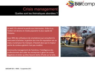 BARCAMP 2013 – PARIS – 14 septembre 2013
EreputationCamp
4
Le	
  web	
  2.0	
  a	
  donné	
  la	
  parole	
  aux	
  internautes.	
  Grâce	
  à	
  ça,	
  
TwiJer	
  est	
  devenu	
  le	
  media	
  populaire	
  le	
  plus	
  rapide	
  de	
  
l’histoire.	
  
	
  
Avec	
  90%	
  des	
  u7lisateurs	
  de	
  smartphone	
  qui	
  consultent	
  le	
  
web	
  avant	
  d’acheter,	
  la	
  ges7on	
  de	
  crise	
  d’e-­‐reputa7on	
  est	
  un	
  
enjeu	
  crucial	
  pour	
  les	
  marques.	
  D’autant	
  plus	
  que	
  la	
  majeur	
  
par7e	
  du	
  contenu	
  généré	
  n’est	
  pas	
  modéré.	
  
	
  
Community	
  management	
  de	
  l’extrème,	
  l’intelligence	
  des	
  
professionnels	
  doit	
  aider	
  les	
  entreprises	
  à	
  gérer	
  les	
  ondes	
  
néga7ves	
  et	
  éviter	
  qu’elles	
  fassent	
  tâche	
  d’huile	
  sur	
  la	
  toile.	
  
Crisis management
Quelles sont les thématiques abordées ?
 