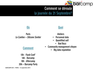 BARCAMP 2013 – PARIS – 14 septembre 2013
EreputationCamp
4
Où
Paris
La Cantine – Silicone Sentier
Comment
13h - Flash Conf’
14h - Barcamp
18h - Aftercamp
20h – Barcamp Party
Quoi
Ateliers
•  Personnal data
•  Quantified self
•  Bad Buzz
•  Community management citoyen
•  Big data-reputation
Comment se déroule
la journée du 21 Septembre?
 