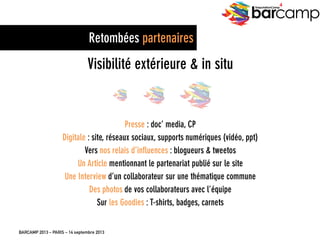 BARCAMP 2013 – PARIS – 14 septembre 2013
EreputationCamp
4
Retombées partenaires
Visibilité extérieure & in situ
Presse : doc’ media, CP
Digitale : site, réseaux sociaux, supports numériques (vidéo, ppt)
Vers nos relais d’influences : blogueurs & tweetos
Un Article mentionnant le partenariat publié sur le site
Une Interview d’un collaborateur sur une thématique commune
Des photos de vos collaborateurs avec l’équipe
Sur les Goodies : T-shirts, badges, carnets
 