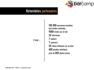 BARCAMP 2013 – PARIS – 14 septembre 2013
EreputationCamp
4
EreputationCam
p 3
C’était…
100 000 personnes touchées
tout media confondus
9000 visites sur le site
24 interviews
7 ateliers
7 sponsors
35 vidéos diffusées sur la toile
600 goodies distribués
près de 400 photos prises
Retombées partenaires
 