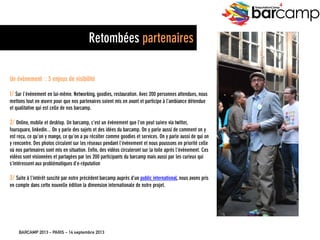 BARCAMP 2013 – PARIS – 14 septembre 2013
EreputationCamp
4
25
Un évènement : 3 enjeux de visibilité
1/ Sur l’évènement en lui-même. Networking, goodies, restauration. Avec 200 personnes attendues,
nous mettons tout en œuvre pour que nos partenaires soient mis en avant et participe à l’ambiance
détendue et qualitative qui est celle de nos barcamp.
2/ Online, mobile et desktop. Un barcamp, c’est un évènement que l’on peut suivre via twitter,
foursquare, linkedin... On y parle des sujets et des idées du barcamp. On y parle aussi de comment on y
est reçu, ce qu’on y mange, ce qu’on a pu récolter comme goodies et services. On y parle aussi de qui
on y rencontre. Des photos circulent sur les réseaux pendant l’évènement et nous poussons en priorité
celle où nos partenaires sont mis en situation. Enfin, des vidéos circuleront sur la toile après
l’évènement. Ces vidéos sont visionnées et partagées par les 200 participants du barcamp mais aussi
par les curieux qui s’intéressent aux problématiques d’e-réputation
3/ Suite à l’intérêt suscité par notre précédent barcamp auprès d’un public international, nous avons
pris en compte dans cette nouvelle édition la dimension internationale de notre projet.
Retombées partenaires
 