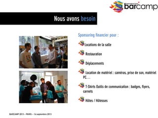 BARCAMP 2013 – PARIS – 14 septembre 2013
EreputationCamp
4
27
Sponsoring financier pour :
"  Locations de la salle
"  Restauration
"  Déplacements
"  Location de matériel : caméras, prise de son,
matériel PC…
"  T-Shirts Outils de communication : badges, flyers,
carnets
"  Hôtes / Hôtesses
Nous avons besoin
 