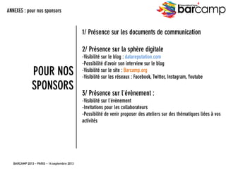 BARCAMP 2013 – PARIS – 14 septembre 2013
EreputationCamp
4
33
1/ Présence sur les documents de communication
2/ Présence sur la sphère digitale
- Visibilité sur le blog : datareputation.com
- Possibilité d’avoir son interview sur le blog
- Visibilité sur le site : Barcamp.org
-Visibilité sur les réseaux : Facebook, Twitter, Instagram, Youtube
3/ Présence sur l’évènement :
- Visibilité sur l’évènement
- Invitations pour les collaborateurs
- Possibilité de venir proposer des ateliers sur des thématiques liées à vos
activités
ANNEXES : pour nos sponsors
POUR NOS
SPONSORS
 