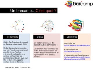 BARCAMP 2013 – PARIS – 14 septembre 2013
EreputationCamp
4
C’EST QUOI UN BARCAMP ?
Créé à San Francisco, le concept
de Barcamp existe depuis 2005.
Un BarCamp est une rencontre,
une “non” conférence ouverte qui
prend la forme d’ateliers-
événements participatifs où le
contenu est fourni par les
participants qui doivent tous, à un
titre ou à un autre, apporter
quelque chose au Barcamp.
Un mot d’ordre : « pas de
spectateur, tous participants »
L’événement met l’accent sur les
toutes dernières innovations en
matière d’applications Internet, de
logiciels libres et de réseaux
sociaux.
plus d’infos sur
http://fr.wikipedia.org/wiki/BarCamp
et bien entendu sur
http://www.barcamp.org
cf présentation par Papa Barcamp
http://www.slideshare.net/
ChristopheDucamp/
barcamp-3453702
L’HISTOIRE L’IDEE LES INFOS
Un barcamp…C’est quoi ?
 
