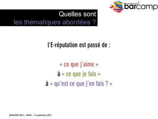 BARCAMP 2013 – PARIS – 14 septembre 2013
EreputationCamp
4
l’E-réputation est passé de :
« ce que j’aime »
à « ce que je fais »
à « qu’est ce que j’en fais ? »
9
Quelles sont
les thématiques abordées ?
 