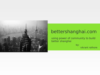bettershanghai.com
using power of community to build
better shanghai
                  by:
                        vikrant rathore
 