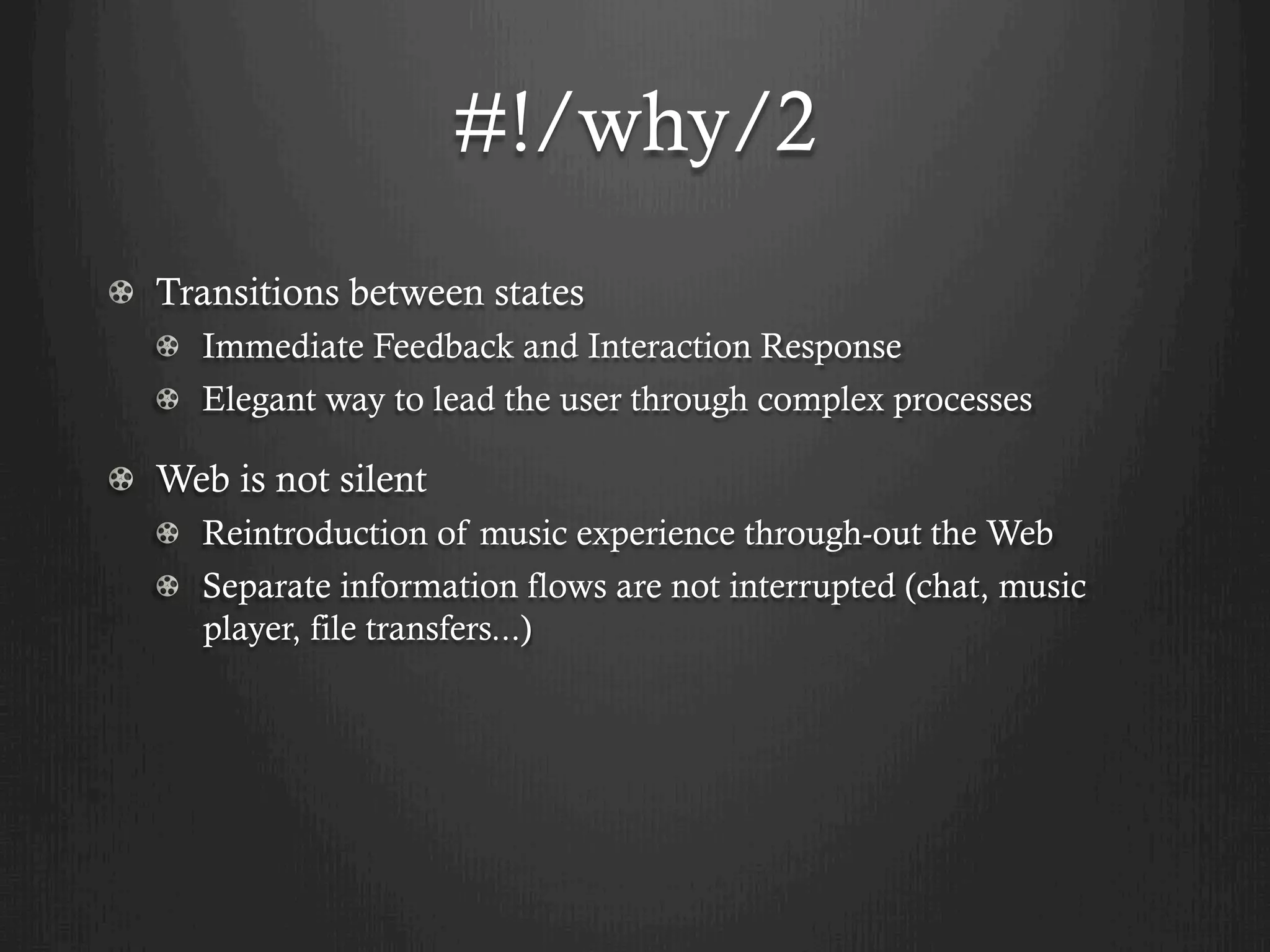 #!/why/2
! Transitions between states
   !   Immediate Feedback and Interaction Response
   !   Elegant way to lead the user through complex processes

!   Web is not silent
   ! Reintroduction of music experience through-out the Web
   !   Separate information flows are not interrupted (chat, music
       player, file transfers...)
 