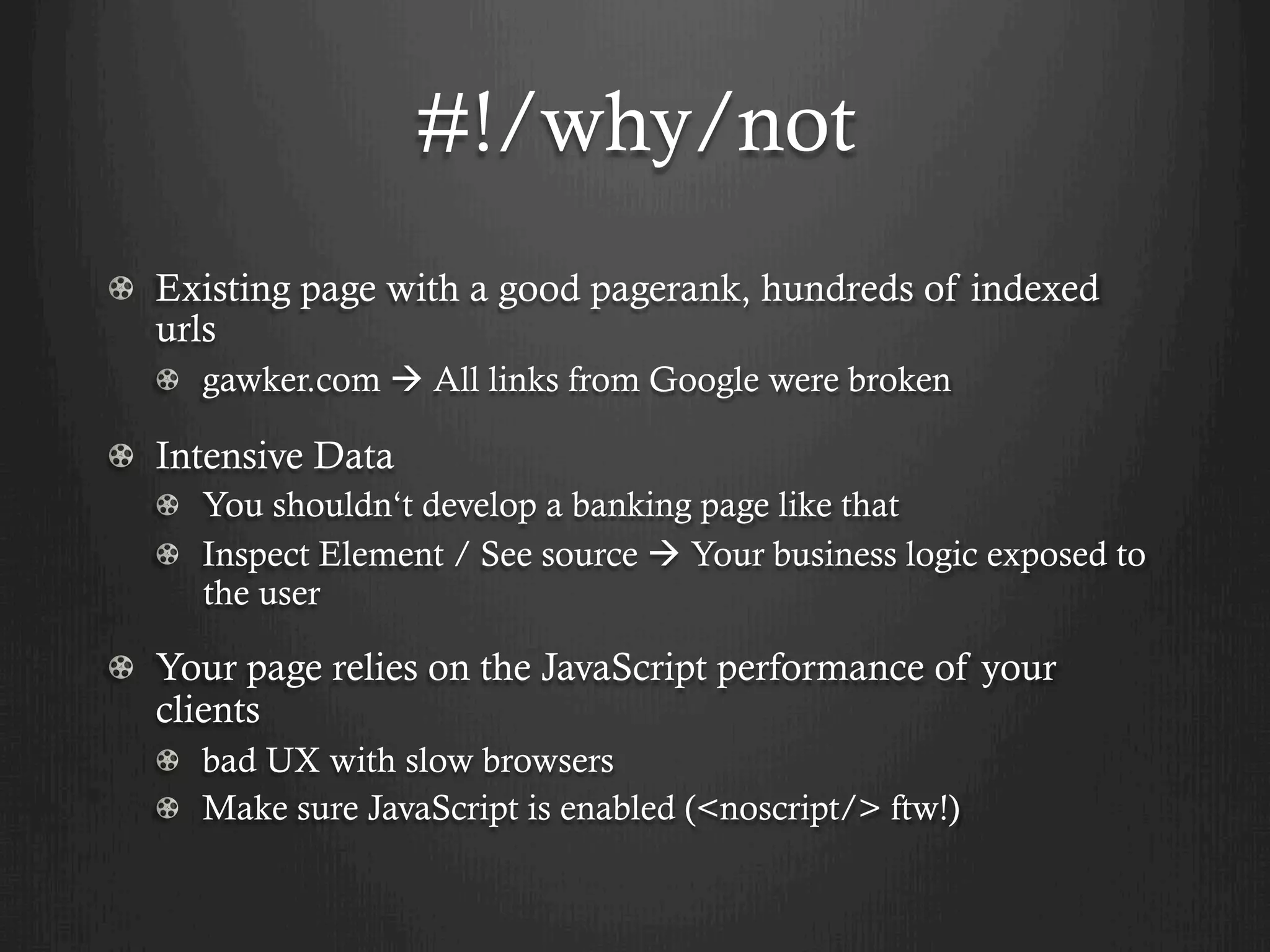 #!/why/not
! Existing page with a good pagerank, hundreds of indexed
  urls
  !   gawker.com à All links from Google were broken

!   Intensive Data
  !   You shouldn‘t develop a banking page like that
  !   Inspect Element / See source à Your business logic exposed to
      the user

! Your page relies on the JavaScript performance of your
  clients
  !   bad UX with slow browsers
  !   Make sure JavaScript is enabled (<noscript/> ftw!)
 