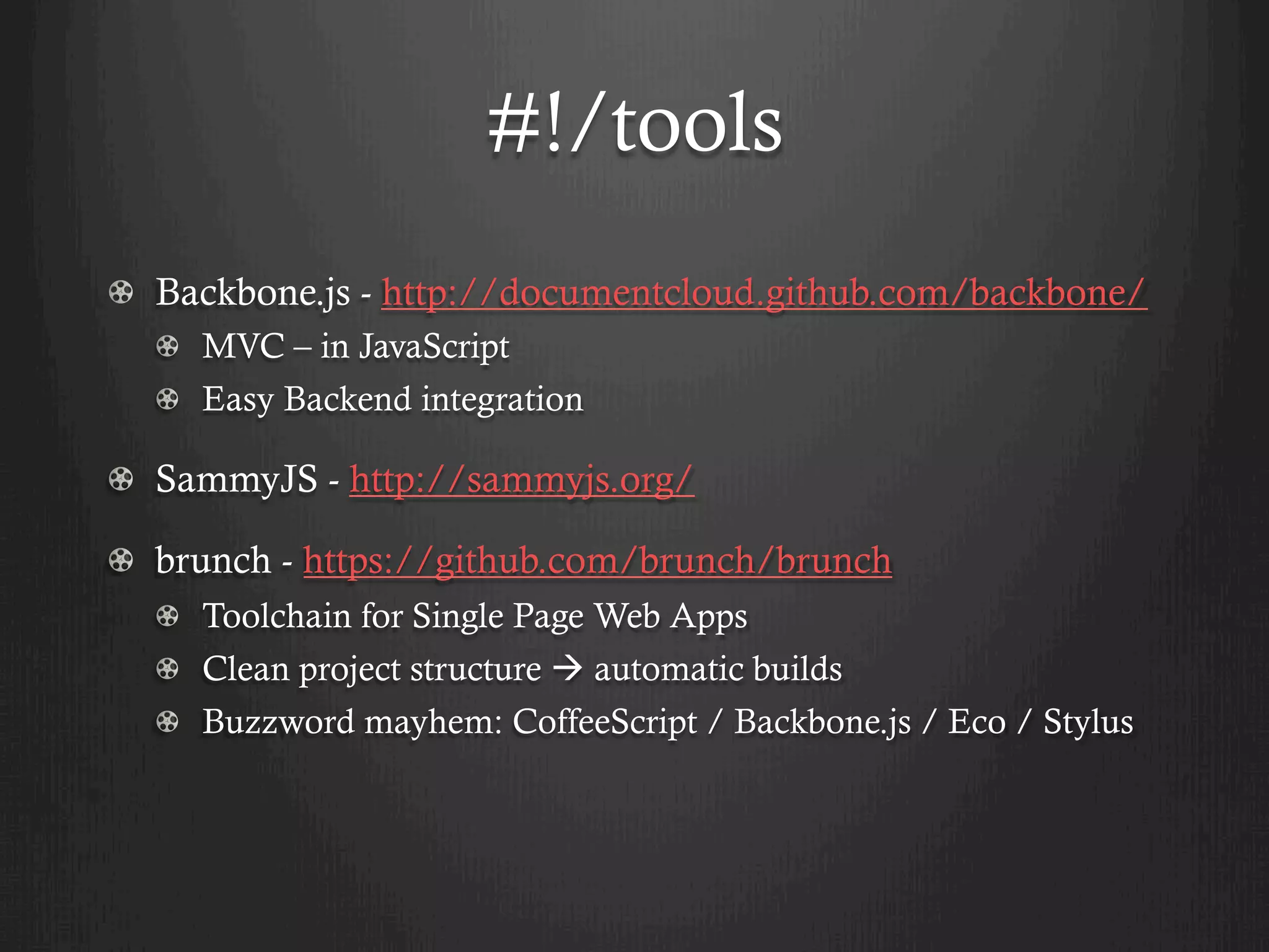 #!/tools
! Backbone.js - http://documentcloud.github.com/backbone/
  !   MVC – in JavaScript
  !   Easy Backend integration

! SammyJS - http://sammyjs.org/

!   brunch - https://github.com/brunch/brunch
  ! Toolchain for Single Page Web Apps
  !   Clean project structure à automatic builds
  ! Buzzword mayhem: CoffeeScript / Backbone.js / Eco / Stylus
 