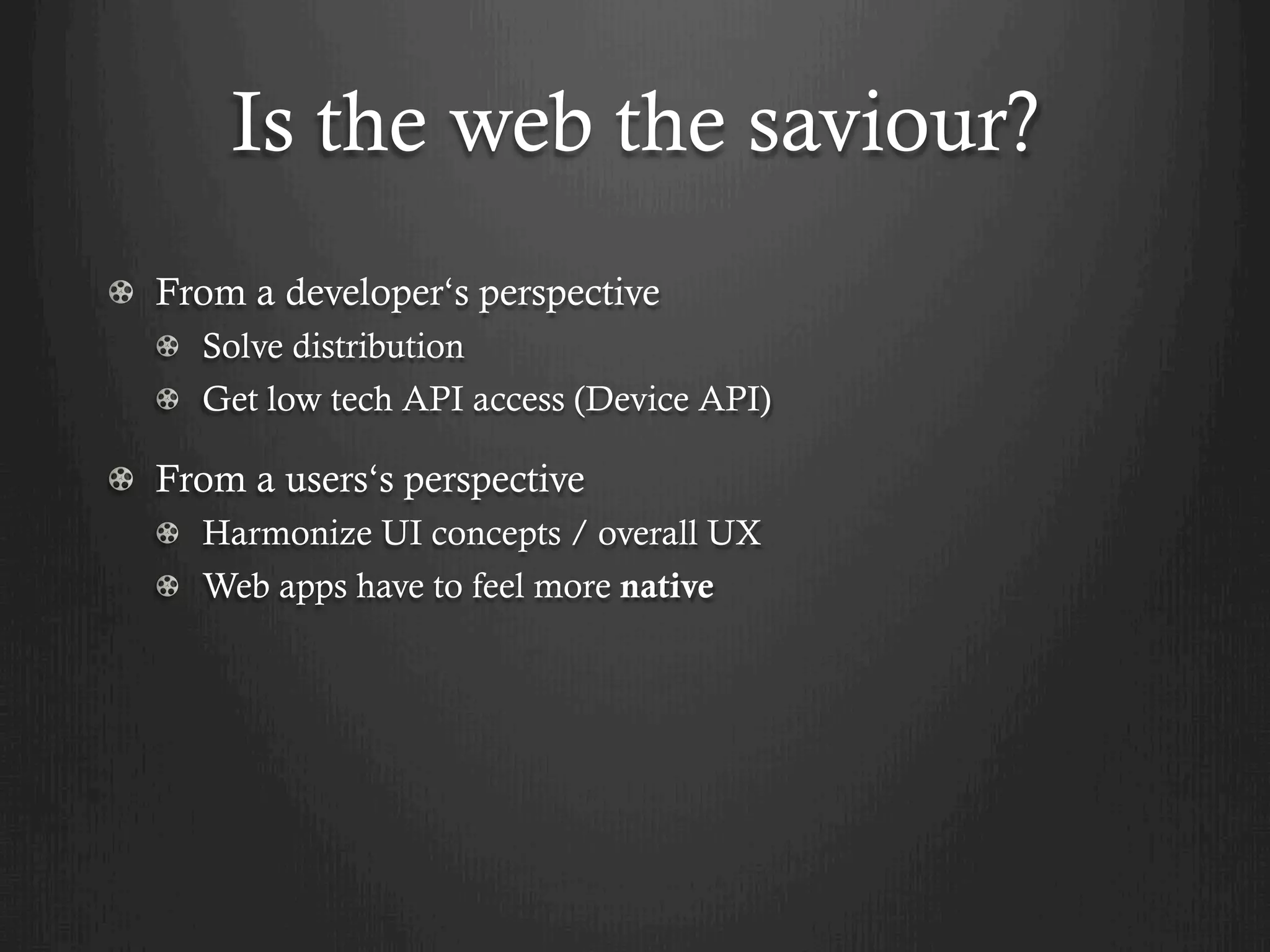 Is the web the saviour?
! From a developer‘s perspective
  !   Solve distribution
  !   Get low tech API access (Device API)

! From a users‘s perspective
  ! Harmonize UI concepts / overall UX
  !   Web apps have to feel more native
 