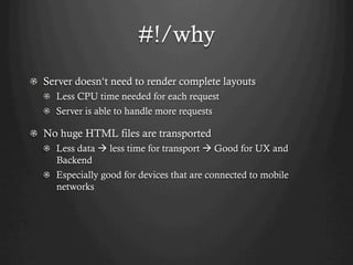 #!/why
!   Server doesn‘t need to render complete layouts
  ! Less CPU time needed for each request
  !   Server is able to handle more requests

! No huge HTML files are transported
  !   Less data à less time for transport à Good for UX and
      Backend
  !   Especially good for devices that are connected to mobile
      networks
 