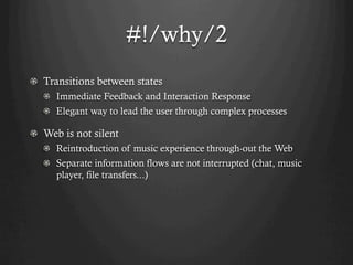 #!/why/2
! Transitions between states
   !   Immediate Feedback and Interaction Response
   !   Elegant way to lead the user through complex processes

!   Web is not silent
   ! Reintroduction of music experience through-out the Web
   !   Separate information flows are not interrupted (chat, music
       player, file transfers...)
 