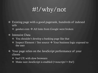 #!/why/not
! Existing page with a good pagerank, hundreds of indexed
  urls
  !   gawker.com à All links from Google were broken

!   Intensive Data
  !   You shouldn‘t develop a banking page like that
  !   Inspect Element / See source à Your business logic exposed to
      the user

! Your page relies on the JavaScript performance of your
  clients
  !   bad UX with slow browsers
  !   Make sure JavaScript is enabled (<noscript/> ftw!)
 
