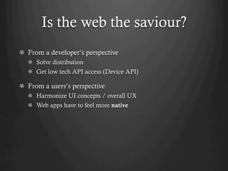 Is the web the saviour?
! From a developer‘s perspective
  !   Solve distribution
  !   Get low tech API access (Device API)

! From a users‘s perspective
  ! Harmonize UI concepts / overall UX
  !   Web apps have to feel more native
 