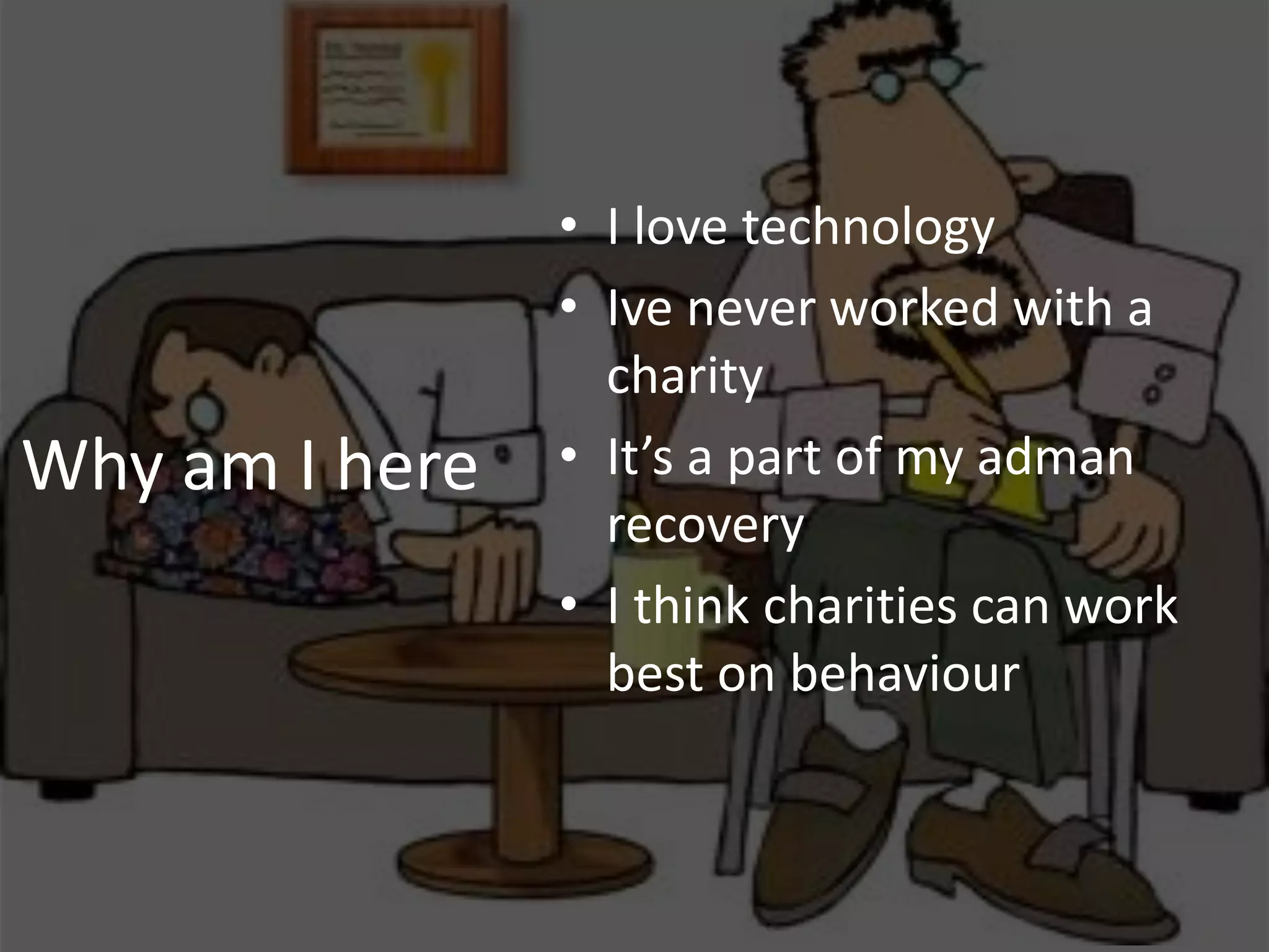 • I love technology
                • Ive never worked with a
                  charity
Why am I here   • It’s a part of my adman
                  recovery
                • I think charities can work
                  best on behaviour
 