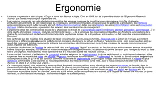 ErgonomieLe terme « ergonomie » vient du grec « Ergon » travail et « Nomos » règles. C'est en 1949, lors de la première réunion de l'ErgonomicsResearch Society, que Murrel l'employa pour la première fois.Les systèmes concernés par cette adaptation peuvent être des espaces physiques de travail (par exemple postes de contrôle, chaînes de production), des éléments de ces espaces (par ex. synoptiques, contrôles-commandes), des processus de gestion de la production, des interfaces professionnelles ou grand public (on parle alors d' interface homme-machine), telles que des logiciels, des sites internet/intranet, ainsi que l'organisation du travail (rotation des horaires, organisation des services) ainsi que des modes de management.L'ergonomie utilise des connaissances issues de la physiologie du travail, de la psychologie cognitive (mémoire, attention, perception, apprentissage…) et de la psycho-physiologie (vigilance, postures, conditions de travail…), de la sociologie des organisations (répartition des fonctions, organisations de la chaîne de commandement, de la chaîne fonctionnelle, de la psychologie sociale, de la linguistique, entre autres : en fait toutes les sciences relatives à l'homme).Elle est fondée sur des modèles de la situation de travail (en particulier celui de Jacques Christol, Jacques Leplat et Gilbert de Terssac) qui mettent l'accent sur la différence de nature entre la tâche (projet, consigne, du domaine du virtuel, du futur) et l'activité (du corps - dont le cerveau bien sûr) qui prend des postures et fait des mouvements, actionne des commandes, gère (consciemment ou non) des processus de pensée, communique avec autrui, organise ses actions etc.Le premier trait dominant de l'analyse de cette activité, c'est que l'opérateur "régule" son activité, en fonction de son environnement externe, de son état interne (fatigue par exemple) pour obtenir un maximum de régularité de la performance : accélération du rythme de travail pour rattraper du retard ou faire face à une urgence, modification du mode opératoire face à la mauvaise qualité des résultats obtenus...Le second trait dominant, c'est la notion de compromis entre les exigences de la performance, (toujours explicitement ou implicitement présentes) et les exigences liées au respect des règles (de sécurité, de gestion, techniques, administratives...). L'observateur de l'activité du travail constate toujours que ce compromis existe, et qu'il n'est pas construit comme le voudraient les organisateurs, en privilégiant la règle prescrite avant tout. La réalité est plus complexe, comme dans la vie courante, où nous respectons tous les vitesses limitées sur la route...sauf si nous avons peur de rater notre train, ou d'arriver en retard à un rendez vous urgent...Ce "compromis cognitif" pour reprendre le terme de René Amalberti (ouvrage cité) est aussi affecté par les aspects psychiques de l'activité, dans la mesure ou les études des aspects psychiques du travail, de plus en plus nombreuses, montrent que la réalisation de la production nécessite de plus en plus non seulement de faire des compromis avec la sécurité (ce qui n'est jamais écrit) mais aussi avec sa peur, son stress, ses émotions etc. Ce compromis ne peut être étudié "en chambre", sans aller sur le terrain, auprès des opérateurs en activité, qu'il s'agisse de réaliser une machine, un poste de travail, ou une interface informatique : les normes et règles ne suffisent jamais.