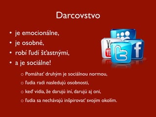 Darcovstvo
•    je emocionálne,
•    je osobné,
•    robí ľudí šťastnými,
•    a je sociálne!
      o  Pomáhať druhým je sociálnou normou,
      o  ľudia radi nasledujú osobnosti,
      o  keď vidia, že darujú iní, darujú aj oni,
      o  ľudia sa nechávajú inšpirovať svojím okolím.
 
