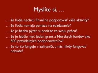 Myslíte si, …
…  že ľudia nechcú finančne podporovať vaše aktivity?
…  že ľudia nemajú peniaze na rozdávanie?
…  že je hanba pýtať si peniaze za svoju prácu?
…  že je lepšie mať jeden grant z Nórskych fondov ako
   500 pravidelných podporovateľov?
…  že to, čo funguje v zahraničí, u nás nikdy fungovať
   nebude?
 