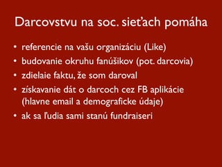 Darcovstvu na soc. sieťach pomáha
•  referencie na vašu organizáciu (Like)
•  budovanie okruhu fanúšikov (pot. darcovia)
•  zdielaie faktu, že som daroval
•  získavanie dát o darcoch cez FB aplikácie
   (hlavne email a demograficke údaje)
•  ak sa ľudia sami stanú fundraiseri
 
