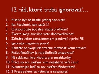 12 rád, ktoré treba ignorovať…
1.  Musíte byť na každej jednej soc. sieti!
2.  Iba Facebook vám stačí 
3.  Outsourcujte sociálne mádia profíkom!
4.  Zverte svoje sociálne siete dobrovoľníkom!
5.  Zakážte vašim zamestnancom používať v práci FB!
6.  Ignorujte negatívne posty!
7.  Zakážte na svojej FB stránke možnosť komentovať!
8.  Počet fanúšikov je najdôležitejší ukazovateľ!
9.  FB reklama nieje vhodná pre zneziskovky!
10.  Práca so soc. sieťami vám nezaberie veľa času!
11.  Neotravujte ľudí na soc. sieťach žiadosťami!
12.  S Facebookom sa nehrajte a netestujte!
 
