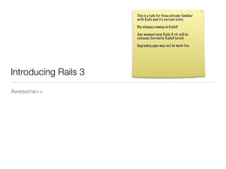 This is a talk for those already familiar
                      with Rails and it’s current state.

                      Big changes coming in Rails3

                      Any moment now Rails 3 rc1 will be
                      released. Currently Rails3 beta4.

                      Upgrading apps may not be much fun.




Introducing Rails 3
Awesome++
 