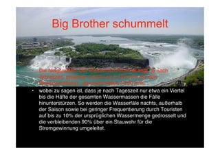 Big Brother schummelt


•   Die Niagarafälle: Der Wasserdurchﬂuss beträgt, je nach
    Jahreszeit, zwischen 2.832 und 5.720 m³/s (5x den
    Rheindurchﬂuss) , durchschnittlich 4.200 m³/s
•   wobei zu sagen ist, dass je nach Tageszeit nur etwa ein Viertel
    bis die Häfte der gesamten Wassermassen die Fälle
    hinunterstürzen. So werden die Wasserfäle nachts, außerhalb
    der Saison sowie bei geringer Frequentierung durch Touristen
    auf bis zu 10% der ursprüglichen Wassermenge gedrosselt und
    die verbleibenden 90% über ein Stauwehr für die
    Stromgewinnung umgeleitet.
 