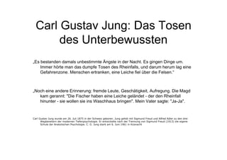 Carl Gustav Jung: Das Tosen
       des Unterbewussten
„Es bestanden damals unbestimmte Ängste in der Nacht. Es gingen Dinge um.
    Immer hörte man das dumpfe Tosen des Rheinfalls, und darum herum lag eine
    Gefahrenzone. Menschen ertranken, eine Leiche fiel über die Felsen.“



„Noch eine andere Erinnerung: fremde Leute, Geschätigkeit, Aufregung. Die Magd
   kam gerannt: "Die Fischer haben eine Leiche geländet - der den Rheinfall
   hinunter - sie wollen sie ins Waschhaus bringen". Mein Vater sagte: "Ja-Ja".


Carl Gustav Jung wurde am 26. Juli 1875 in der Schweiz geboren. Jung gehöt mit Sigmund Freud und Alfred Adler zu den drei
      Wegbereitern der modernen Tiefenpsychologie. Er entwickelte nach der Trennung von Sigmund Freud (1913) die eigene
      Schule der Analytischen Psychologie. C. G. Jung starb am 6. Juni 1961 in Küsnacht
 