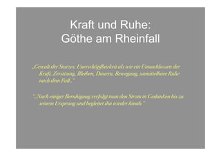 Kraft und Ruhe:
             Göthe am Rheinfall

„Gewalt der Sturzes. Unerschöpfbarkeit als wie ein Unnachlassen der
   Kraft. Zerstöung, Bleiben, Dauern, Bewegung, unmittelbare Ruhe
   nach dem Fall..“

“..Nach einiger Beruhigung verfolgt man den Strom in Gedanken bis zu
    seinem Ursprung und begleitet ihn wieder hinab.“
 
