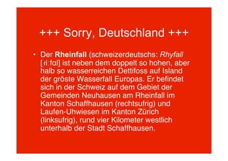 +++ Sorry, Deutschland +++
• Der Rheinfall (schweizerdeutschs: Rhyfall
  [ˈɾiːfɑl] ist neben dem doppelt so hohen, aber
  halb so wasserreichen Dettifoss auf Island
  der gröste Wasserfall Europas. Er beﬁndet
  sich in der Schweiz auf dem Gebiet der
  Gemeinden Neuhausen am Rheinfall im
  Kanton Schaffhausen (rechtsufrig) und
  Laufen-Uhwiesen im Kanton Zürich
  (linksufrig), rund vier Kilometer westlich
  unterhalb der Stadt Schaffhausen.
 