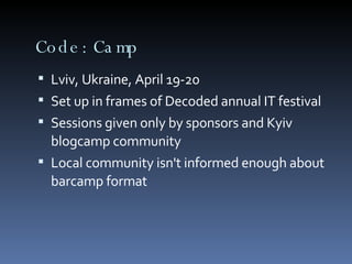 Code:Camp Lviv, Ukraine, April 19-20 Set up in frames of Decoded annual IT festival Sessions given only by sponsors and Kyiv blogcamp community Local community isn't informed enough about barcamp format 